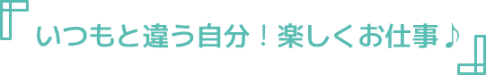 いつもと違う自分！楽しくお仕事♪