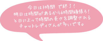 今日は3時間 で終了！明日は時間があるから6時間頑張ろ！と日によって時間の長さを調整されるチャットレディさんが多いです。